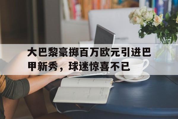 富联娱乐-大巴黎豪掷百万欧元引进巴甲新秀,球迷惊喜不已