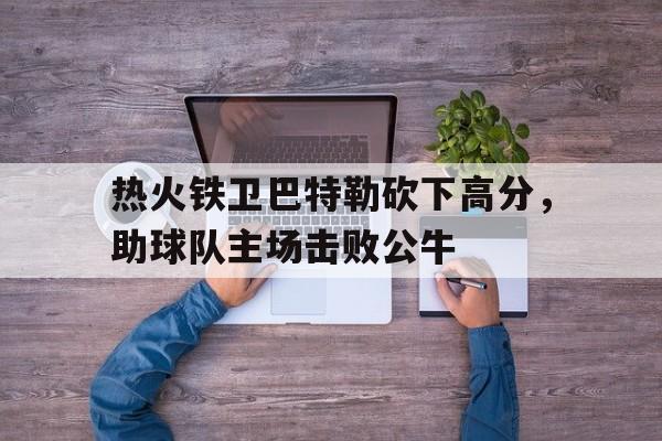 热火铁卫巴特勒砍下高分，助球队主场击败公牛