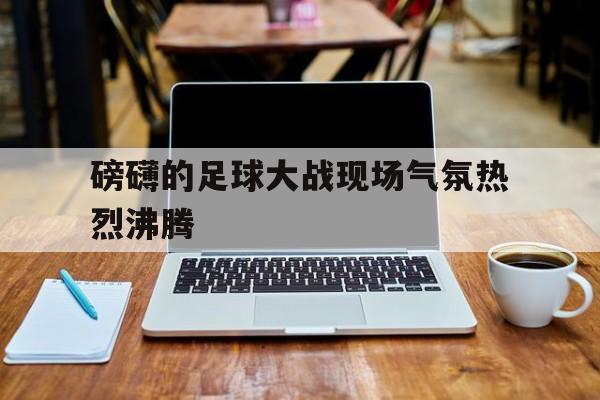磅礴的足球大战现场气氛热烈沸腾